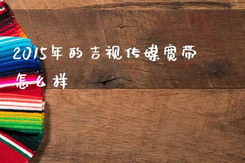 2015年的吉视传媒宽带怎么样_https://m.qmgjg.com_货币基金_第1张