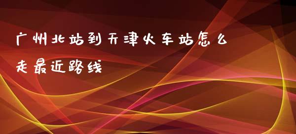 广州北站到天津火车站怎么走最近路线_https://m.qmgjg.com_投资银行_第1张