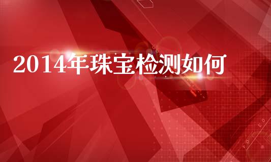 2014年珠宝检测如何_https://m.qmgjg.com_货币基金_第1张