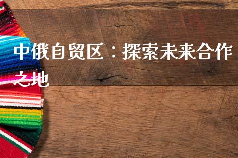 中俄自贸区：探索未来合作之地_https://m.qmgjg.com_资金管理_第1张