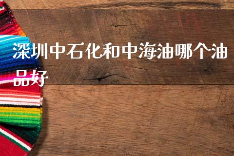 深圳中石化和中海油哪个油品好_https://m.qmgjg.com_金融市场_第1张