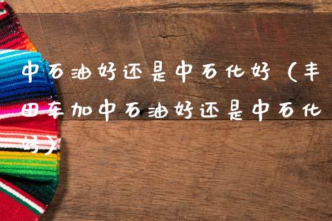 中石油好还是中石化好（丰田车加中石油好还是中石化好）_https://m.qmgjg.com_资金管理_第1张