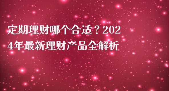 定期理财哪个合适？2024年最新理财产品全解析_https://m.qmgjg.com_投资银行_第1张