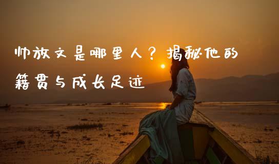 帅放文是哪里人？揭秘他的籍贯与成长足迹_https://m.qmgjg.com_货币基金_第1张