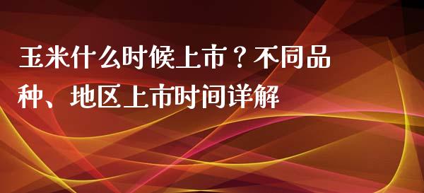 玉米什么时候上市？不同品种、地区上市时间详解_https://m.qmgjg.com_金融市场_第1张