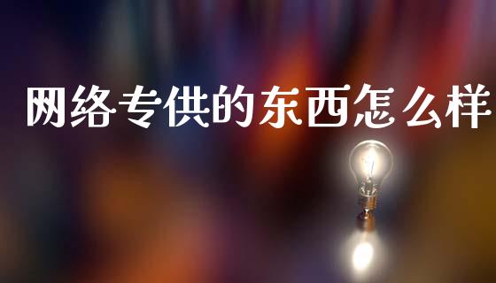网络专供的东西怎么样_https://m.qmgjg.com_金融市场_第1张