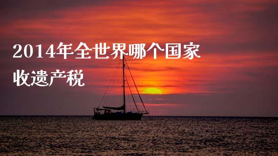 2014年全世界哪个国家收遗产税_https://m.qmgjg.com_货币基金_第1张