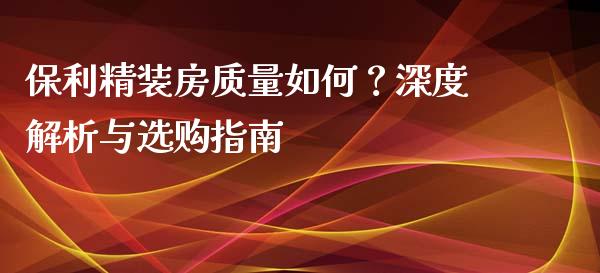 保利精装房质量如何？深度解析与选购指南_https://m.qmgjg.com_金融市场_第1张
