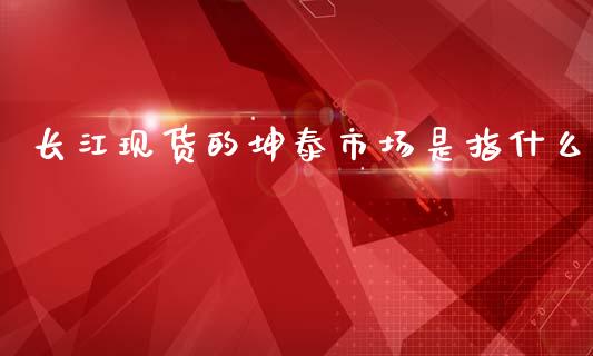 长江现货的坤泰市场是指什么_金融市场_第1张_资金管理_投资银行_金融市场_货币基金 长江现货的坤泰市场是指什么_https://m.qmgjg.com_金融市场_第1张
