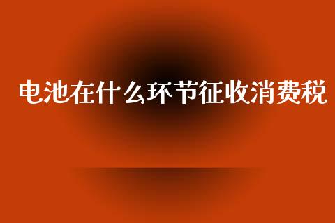 电池在什么环节征收消费税_https://m.qmgjg.com_货币基金_第1张