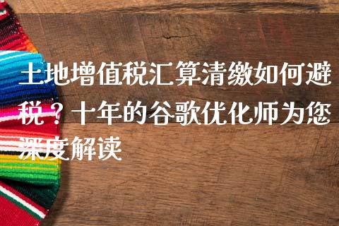 土地增值税汇算清缴如何避税？十年的谷歌优化师为您深度解读_https://m.qmgjg.com_金融市场_第1张