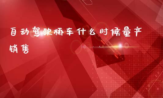 自动驾驶桥车什么时候量产销售_https://m.qmgjg.com_资金管理_第1张