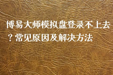 博易大师模拟盘登录不上去？常见原因及解决方法_https://m.qmgjg.com_资金管理_第1张