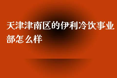 天津津南区的伊利冷饮事业部怎么样_https://m.qmgjg.com_金融市场_第1张