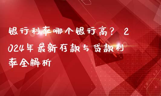 银行利率哪个银行高？ 2024年最新存款与贷款利率全解析_https://m.qmgjg.com_金融市场_第1张