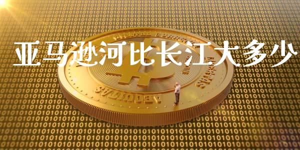 亚马逊河比长江大多少_https://m.qmgjg.com_金融市场_第1张