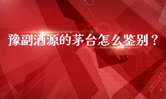 豫副酒源的茅台怎么鉴别？_https://m.qmgjg.com_投资银行_第1张