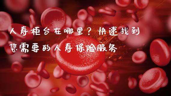 人寿柜台在哪里？快速找到您需要的人寿保险服务_https://m.qmgjg.com_资金管理_第1张