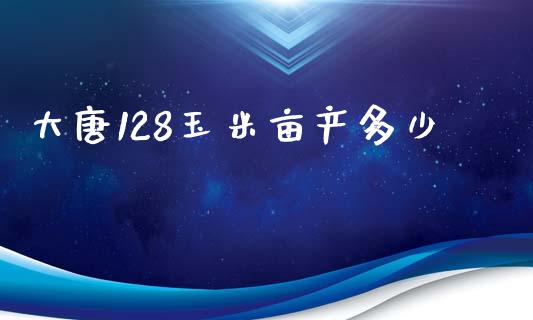 大唐128玉米亩产多少_https://m.qmgjg.com_投资银行_第1张