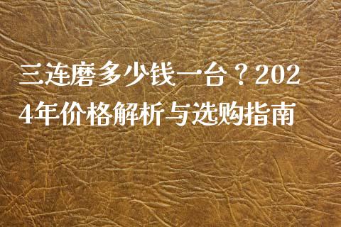 三连磨多少钱一台？2024年价格解析与选购指南_https://m.qmgjg.com_资金管理_第1张