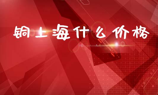 铜上海什么价格_https://m.qmgjg.com_金融市场_第1张