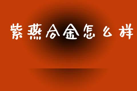 紫燕合金怎么样_https://m.qmgjg.com_货币基金_第1张