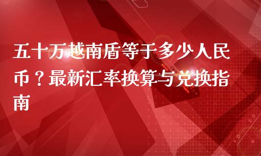 五十万越南盾等于多少人民币？最新汇率换算与兑换指南_https://m.qmgjg.com_投资银行_第1张