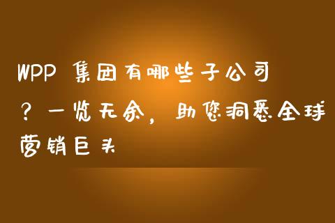 WPP 集团有哪些子公司？一览无余，助您洞悉全球营销巨头_https://m.qmgjg.com_货币基金_第1张
