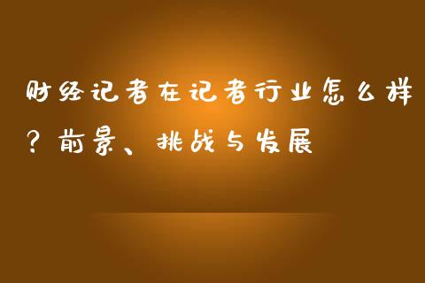 财经记者在记者行业怎么样？前景、挑战与发展_https://m.qmgjg.com_货币基金_第1张