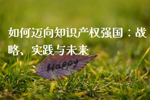 如何迈向知识产权强国：战略、实践与未来_https://m.qmgjg.com_货币基金_第1张