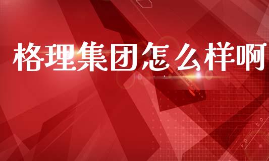 格理集团怎么样啊_https://m.qmgjg.com_金融市场_第1张