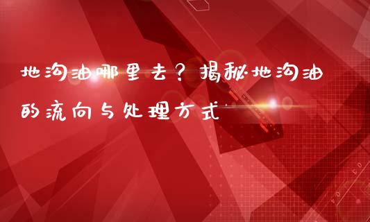 地沟油哪里去?揭秘地沟油的流向与处理方式_投资银行_第1张_资金管理_投资银行_金融市场_货币基金 地沟油哪里去?揭秘地沟油的流向与处理方式_https://m.qmgjg.com_投资银行_第1张