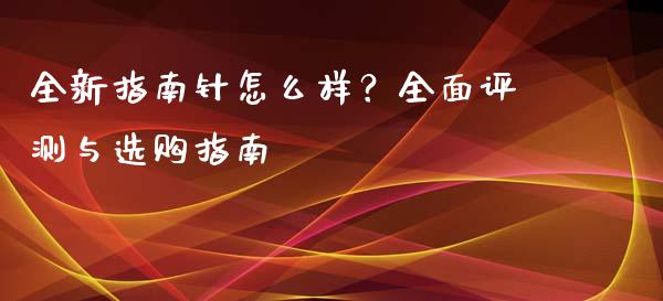 全新指南针怎么样？全面评测与选购指南_https://m.qmgjg.com_货币基金_第1张