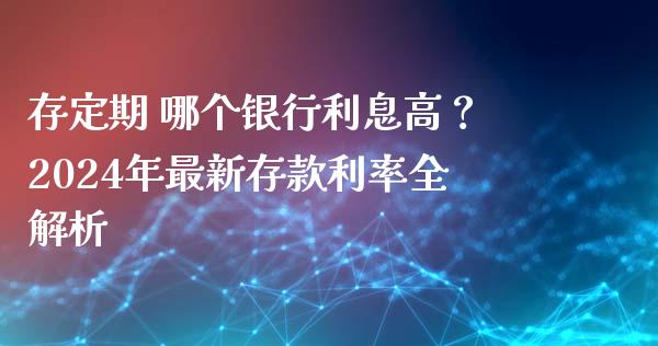 存定期 哪个银行利息高？2024年最新存款利率全解析_https://m.qmgjg.com_资金管理_第1张
