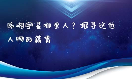 陈湘宇是哪里人？探寻这位人物的籍贯_https://m.qmgjg.com_金融市场_第1张