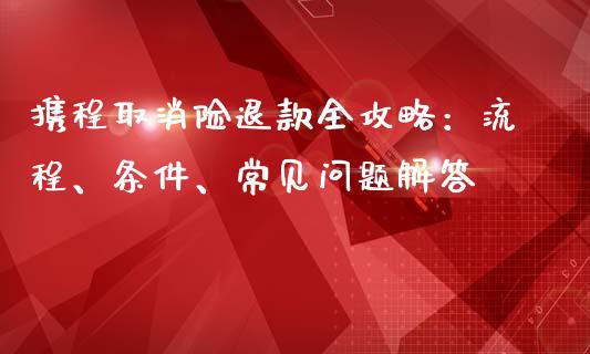 携程取消险退款全攻略：流程、条件、常见问题解答_https://m.qmgjg.com_金融市场_第1张