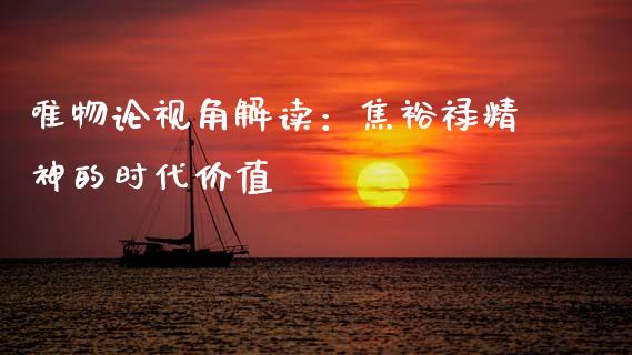 唯物论视角解读：焦裕禄精神的时代价值_https://m.qmgjg.com_投资银行_第1张