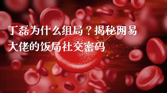 丁磊为什么组局？揭秘网易大佬的饭局社交密码_https://m.qmgjg.com_金融市场_第1张