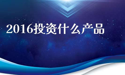 2016投资什么产品_https://m.qmgjg.com_资金管理_第1张