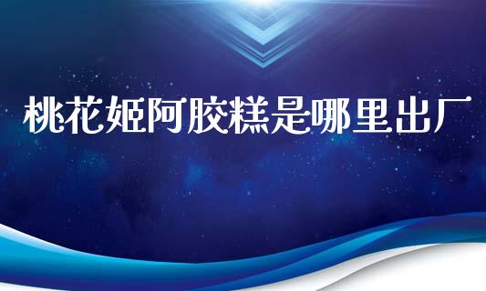 桃花姬阿胶糕是哪里出厂_https://m.qmgjg.com_投资银行_第1张