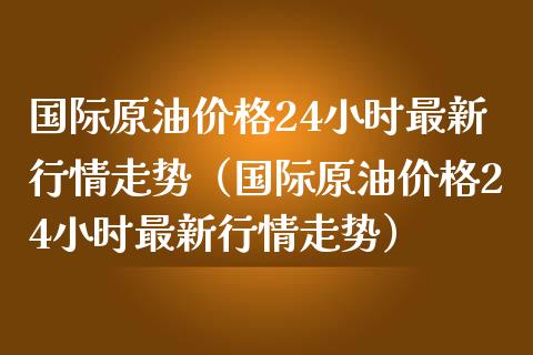 国际原油价格24小时最新行情走势（国际原油价格24小时最新行情走势）_https://m.qmgjg.com_投资银行_第1张