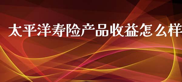太平洋寿险产品收益怎么样_https://m.qmgjg.com_货币基金_第1张