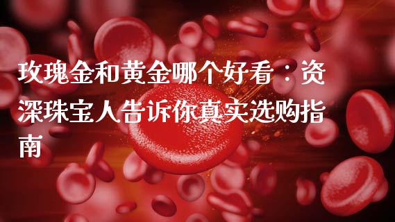 玫瑰金和黄金哪个好看：资深珠宝人告诉你真实选购指南_https://m.qmgjg.com_货币基金_第1张