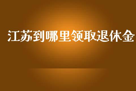 江苏到哪里领取退休金_https://m.qmgjg.com_资金管理_第1张