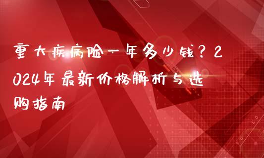 重大疾病险一年多少钱？2024年最新价格解析与选购指南_https://m.qmgjg.com_货币基金_第1张