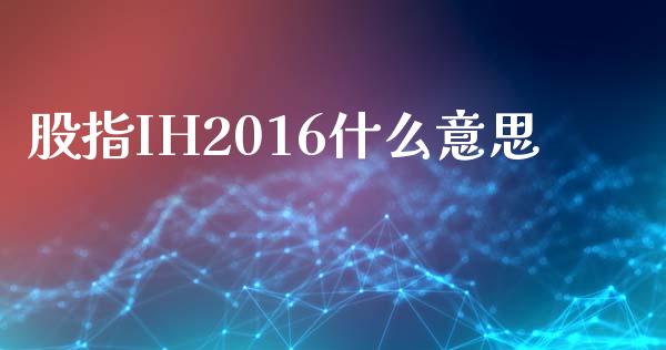 股指IH2016什么意思_https://m.qmgjg.com_金融市场_第1张