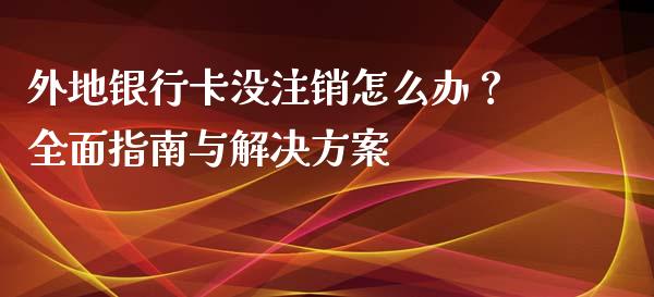 外地银行卡没注销怎么办？全面指南与解决方案_https://m.qmgjg.com_资金管理_第1张