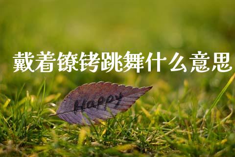 戴着镣铐跳舞什么意思_https://m.qmgjg.com_投资银行_第1张