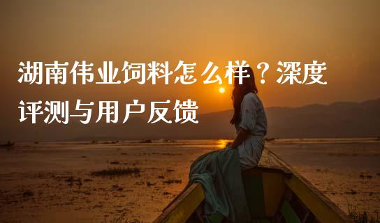 湖南伟业饲料怎么样？深度评测与用户反馈_https://m.qmgjg.com_投资银行_第1张