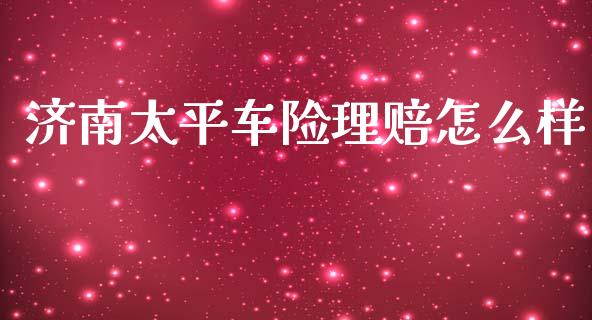 济南太平车险理赔怎么样_https://m.qmgjg.com_金融市场_第1张
